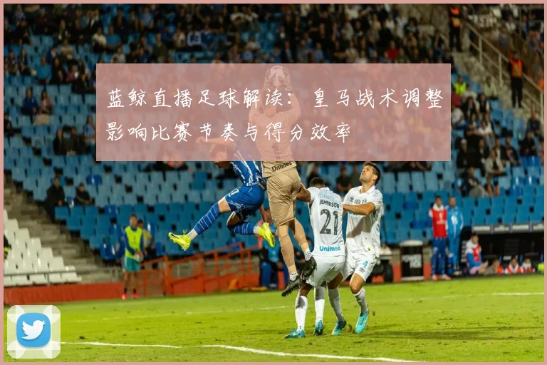 蓝鲸直播足球解读：皇马战术调整影响比赛节奏与得分效率