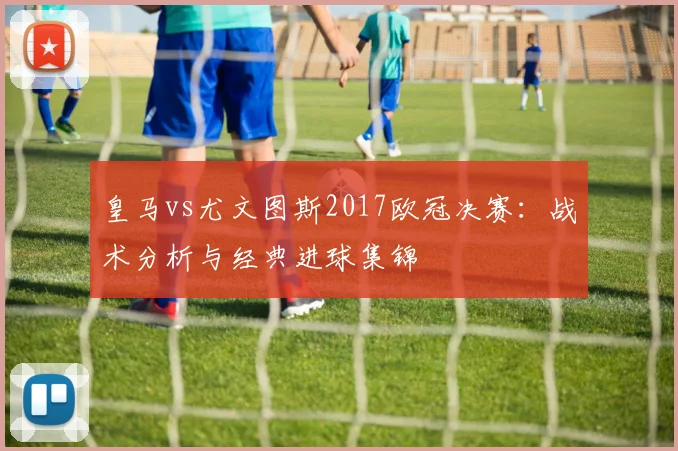 皇马vs尤文图斯2017欧冠决赛：战术分析与经典进球集锦