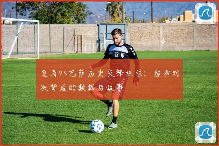 皇马vs巴萨历史交锋记录：经典对决背后的数据与故事