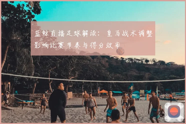 蓝鲸直播足球解读：皇马战术调整影响比赛节奏与得分效率